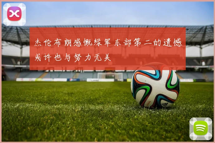 杰伦布朗感慨绿军东部第二的遗憾或许也与努力无关