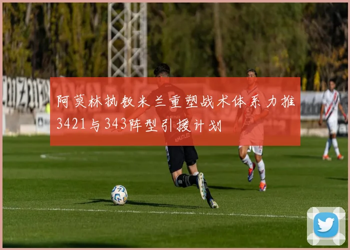 阿莫林执教米兰重塑战术体系力推3421与343阵型引援计划