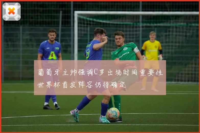 葡萄牙主帅强调C罗出场时间重要性世界杯首发阵容仍待确定