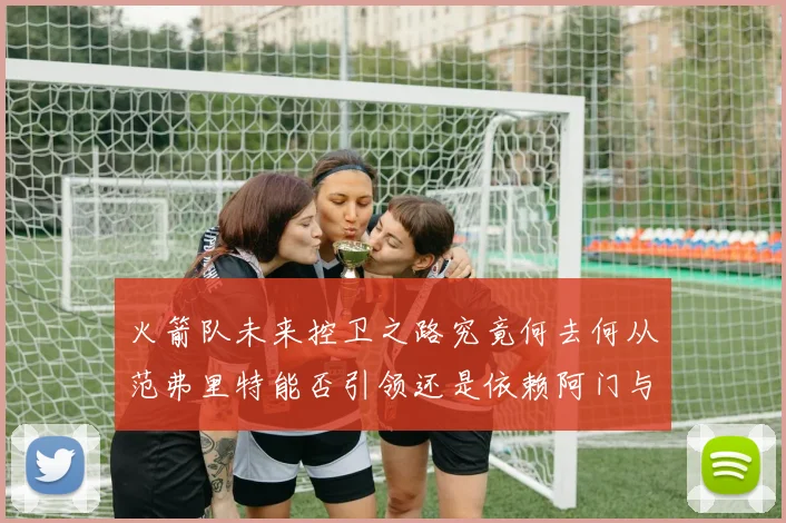 火箭队未来控卫之路究竟何去何从范弗里特能否引领还是依赖阿门与谢泼德