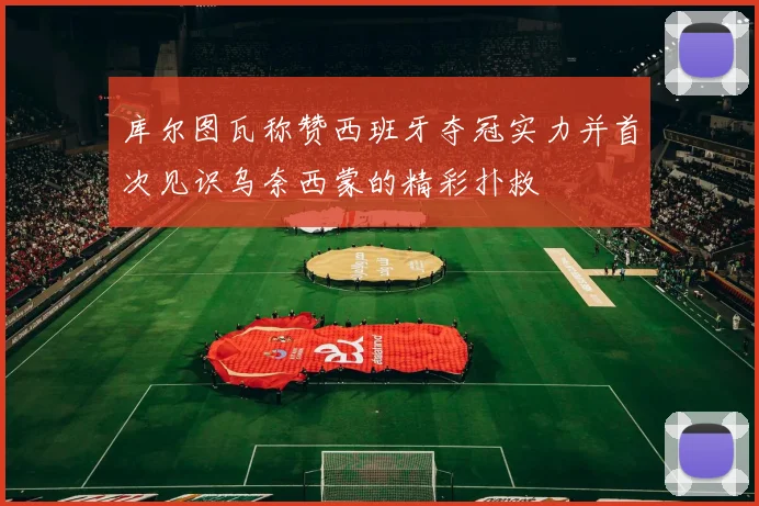 库尔图瓦称赞西班牙夺冠实力并首次见识乌奈西蒙的精彩扑救