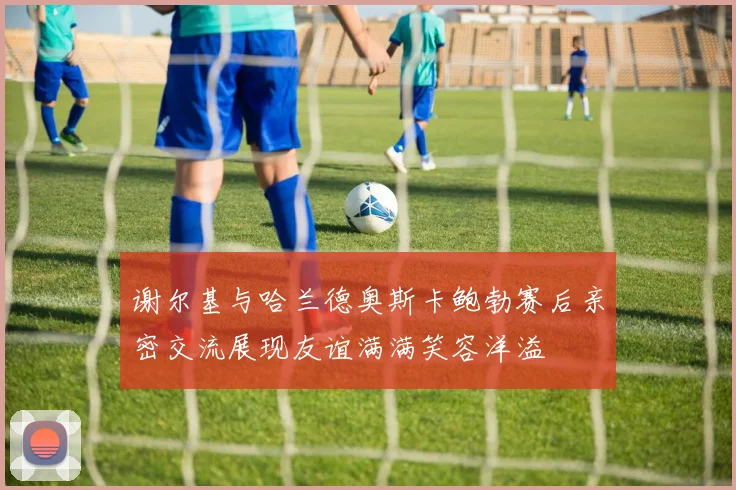 谢尔基与哈兰德奥斯卡鲍勃赛后亲密交流展现友谊满满笑容洋溢