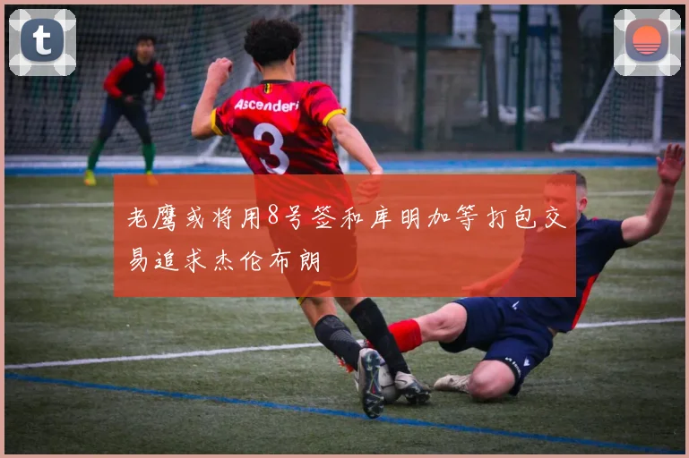 老鹰或将用8号签和库明加等打包交易追求杰伦布朗