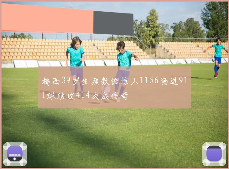 梅西39岁生涯数据惊人1156场进911球助攻414次成传奇