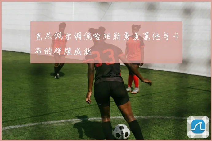 克尼佩尔调侃哈珀新秀羡慕他与卡布的辉煌成就