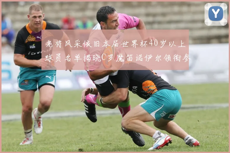 老将风采依旧本届世界杯40岁以上球员名单揭晓C罗魔笛诺伊尔领衔参赛