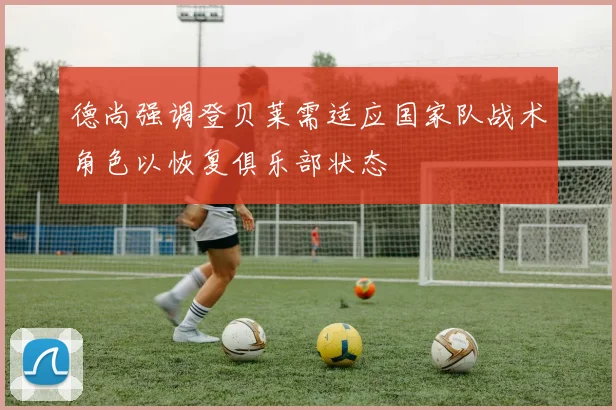 德尚强调登贝莱需适应国家队战术角色以恢复俱乐部状态