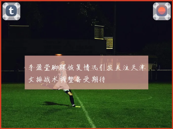 李盈莹脚踝恢复情况引发关注天津女排战术调整备受期待